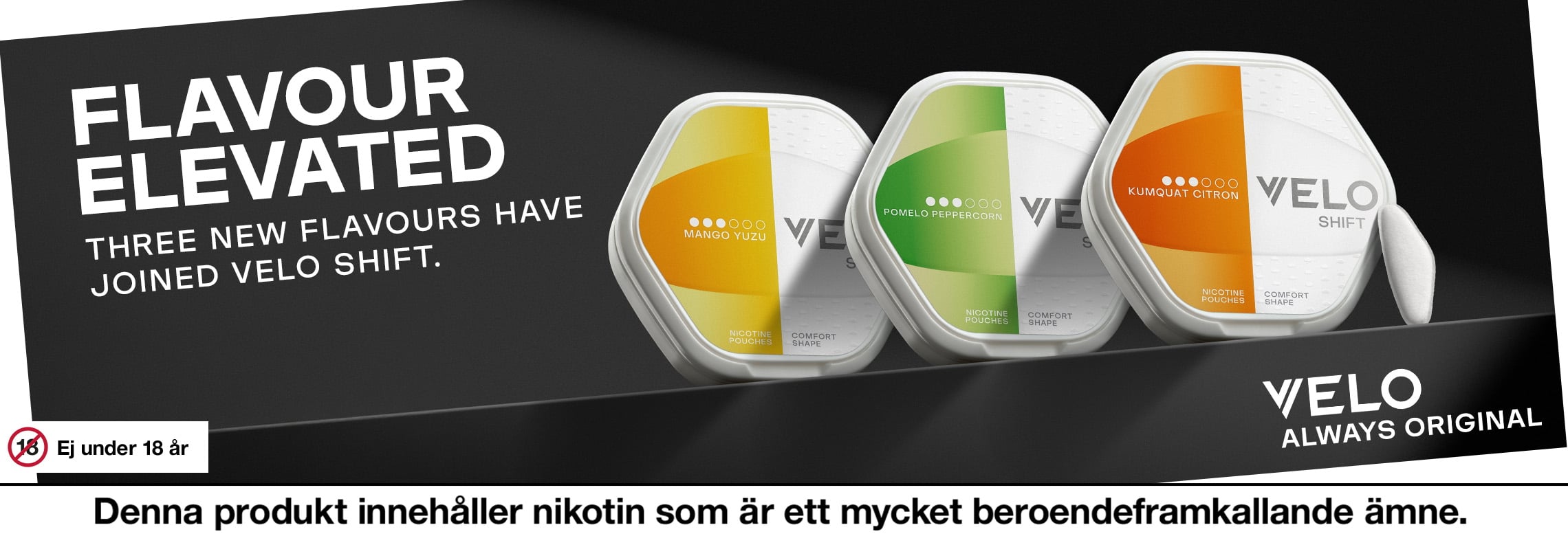 Velo Shift. Flavour elevated. Three new flavours have joined Velo Shift. Velo always original. Ej under 18 år. Denna produkt innehåller nikotin som är ett mycket beroendeframkallande ämne. 